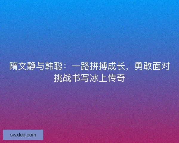 隋文静与韩聪：一路拼搏成长，勇敢面对挑战书写冰上传奇