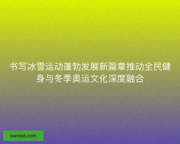 书写冰雪运动蓬勃发展新篇章推动全民健身与冬季奥运文化深度融合